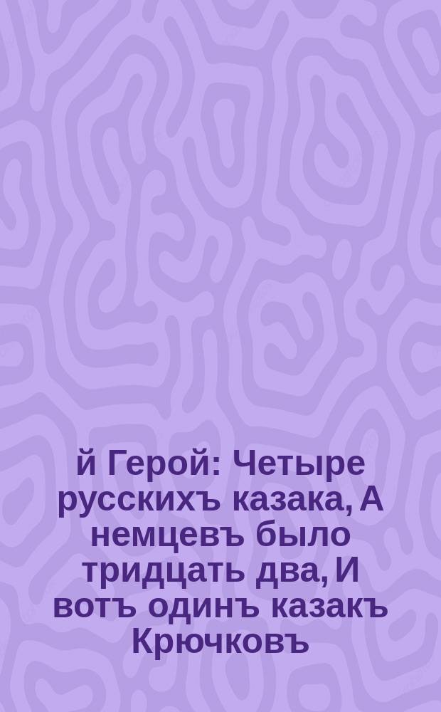 1-й Герой : Четыре русскихъ казака, А немцевъ было тридцать два, И вотъ одинъ казакъ Крючковъ, Вдругъ в кучу врѣзался враговъ, Три остальныхъ за нимъ спѣшатъ, И немцевъ вокругъ себя крошатъ ... : лубок