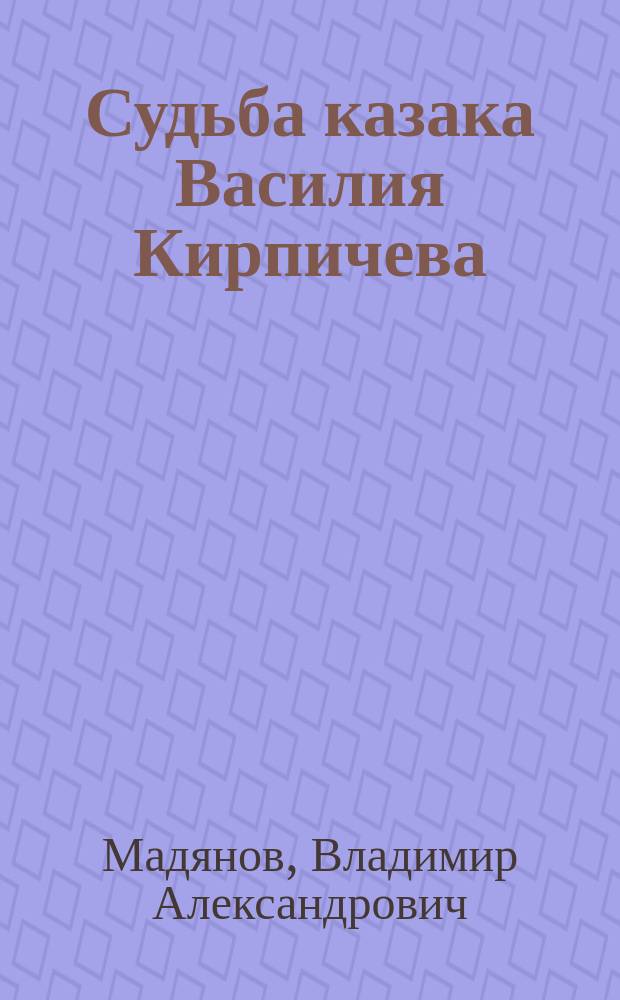 Судьба казака Василия Кирпичева : (хроника одной жизни) : 90-летию ветерана Великой отечественной войны кавалера почетного знака города-героя Волгограда "За верность отечеству" потомственного казака Василия Васильевича Кирпичева посвящается