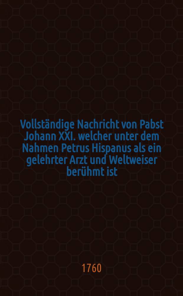 Vollständige Nachricht von Pabst Johann XXI. welcher unter dem Nahmen Petrus Hispanus als ein gelehrter Arzt und Weltweiser berühmt ist