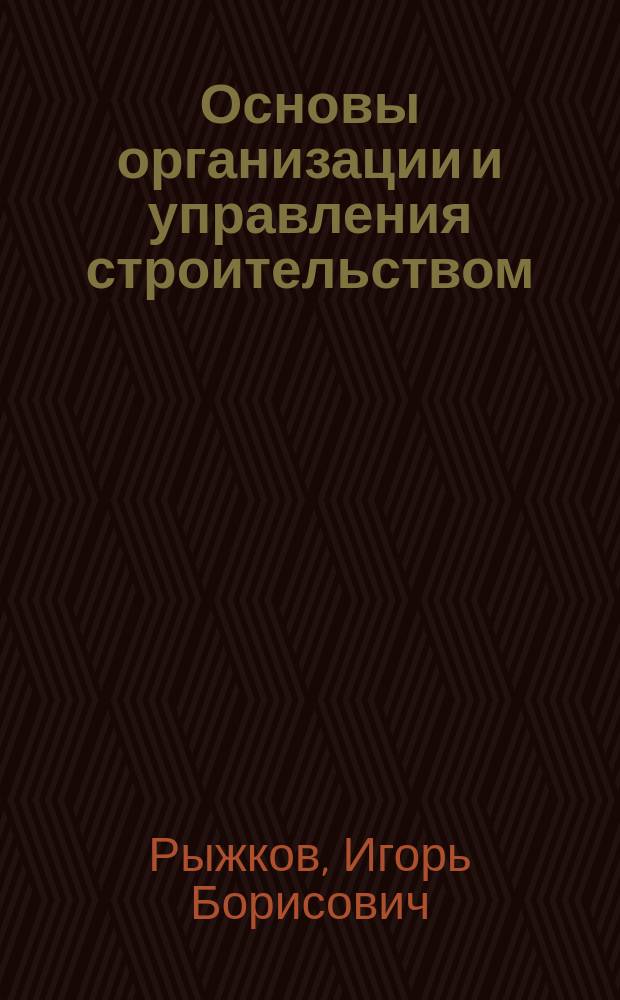 Основы организации и управления строительством : учебное пособие : для студентов высших учебных заведений, обучающихся по направлению Строительство