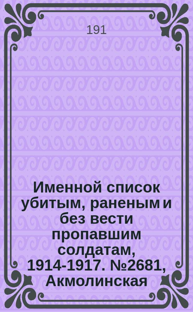 Именной список убитым, раненым и без вести пропавшим солдатам, [1914-1917]. № 2681, Акмолинская, Архангельская, Астраханская и Бессарабская губернии