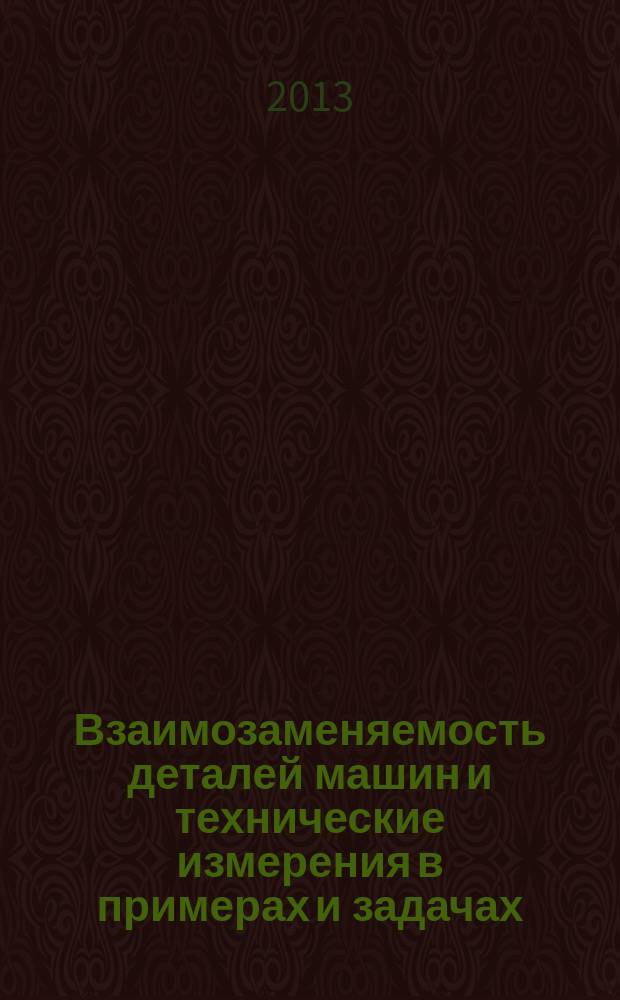 Взаимозаменяемость деталей машин и технические измерения в примерах и задачах : учебное пособие : для студентов высших учебных заведений, изучающих дисциплину "Метрология, стандартизация и сертификация"