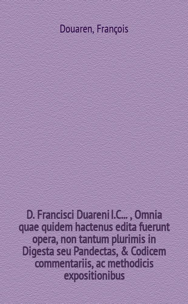 D. Francisci Duareni I.C. ... , Omnia quae quidem hactenus edita fuerunt opera, non tantum plurimis in Digesta seu Pandectas, & Codicem commentariis, ac methodicis expositionibus, tam quae ab ipsomet auctore in lucem datae, quam quae post eius excussum velinter eius membranas, & in bibliotheca sunt reperta, vel ab eius intimis familiaribus exhibita, quas eo exceperant dictante, illustrata; verum etiam aliis ipsius in utroque iure relictis monumentis, ut sub titulorum Indice videre licet, locupletata ; hoc unico tandem comprehensa volumine