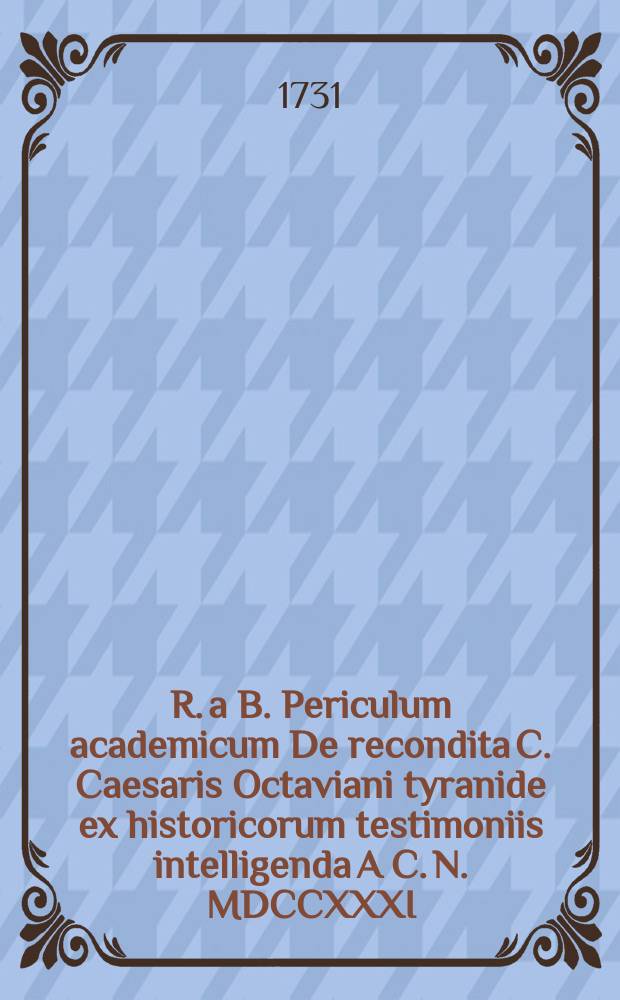 R. a B. Periculum academicum De recondita C. Caesaris Octaviani tyranide ex historicorum testimoniis intelligenda A C. N. MDCCXXXI