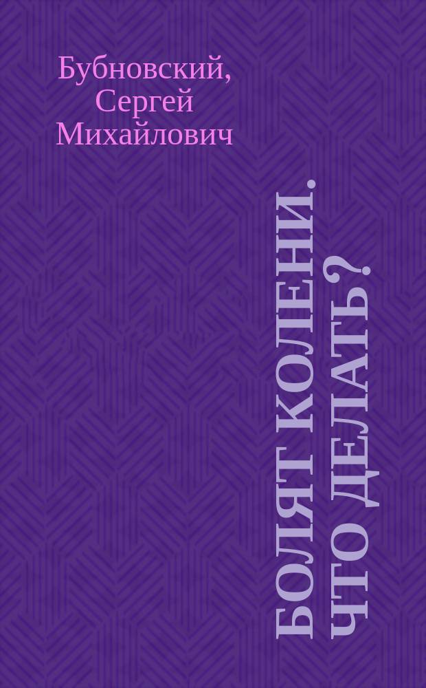 Болят колени. Что делать? : мифы и заблуждения, связанные с лечением колена, новые подходы к лечению артритов и артрозов, восстановление колена после травмы и операции, упражнения для лечения болей в колене