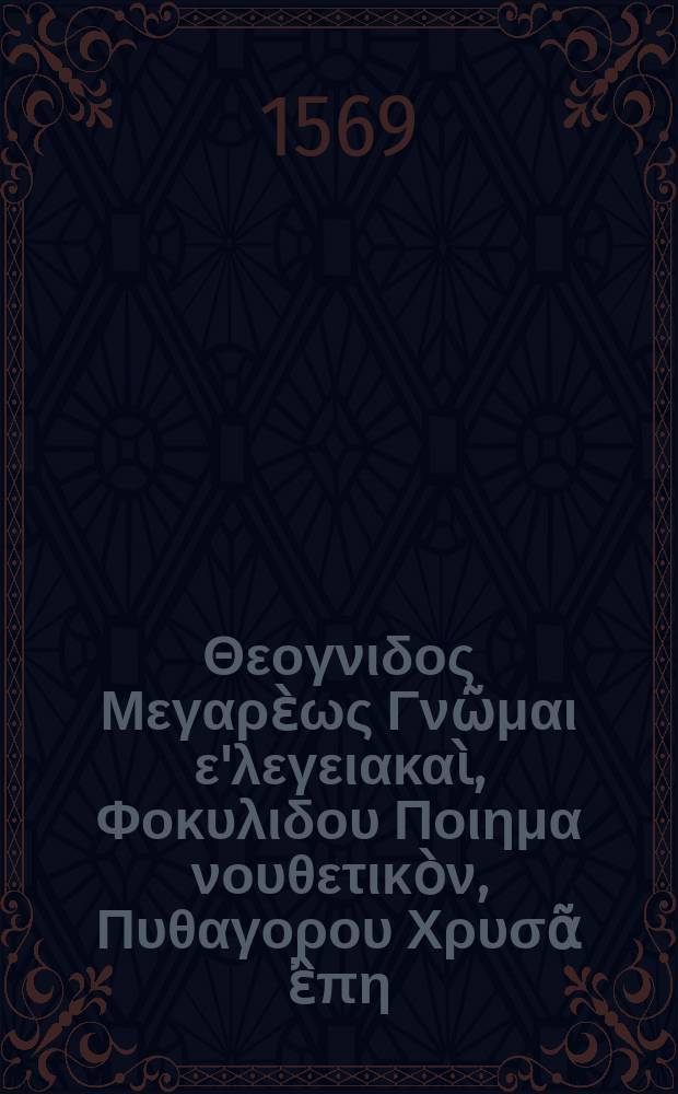 &Gamma;&nu;&omega;&mu;ό&gamma;&rho;&alpha;&phi;&omicron;&iota;. &Theta;&epsilon;&omicron;&gamma;&nu;&iota;&delta;&omicron;&sigmaf; &Mu;&epsilon;&gamma;&alpha;&rho;ὲ&omega;&sigmaf; &Gamma;&nu;ῶ&mu;&alpha;&iota; &epsilon;'&lambda;&epsilon;&gamma;&epsilon;&iota;&alpha;&kappa;&alpha;ὶ, &Phi;&omicron;&kappa;&upsilon;&lambda;&iota;&delta;&omicron;&upsilon; &Pi;&omicron;&iota;&eta;&mu;&alpha; &nu;&omicron;&upsilon;&theta;&epsilon;&tau;&iota;&kappa;ὸ&nu;, &Pi;&upsilon;&theta;&alpha;&gamma;&omicron;&rho;&omicron;&upsilon; &Chi;&rho;&upsilon;&sigma;ᾶ ἒ&pi;&eta;, &Sigma;&omicron;&lambda;&omicron;&nu;&omicron;&sigmaf; &Gamma;&nu;&omega;&mu;&alpha;&iota; &epsilon;'&lambda;&epsilon;&gamma;&epsilon;&iota;&alpha;&kappa;&alpha;ί. Theognidis, Phocylidis, Pythagorae, Solonis, aliorumque veterum poemata gnomica. Latina versione & annotationibus illustrata.