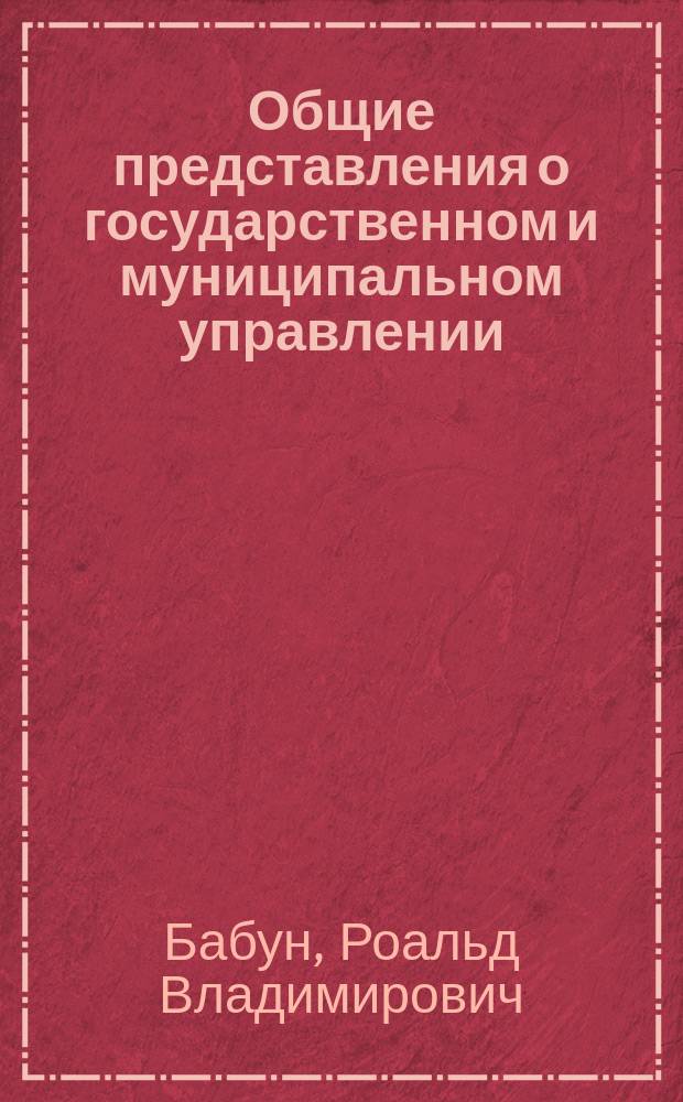 Общие представления о государственном и муниципальном управлении : учебное пособие : по дисциплине "Введение в специальность" (для направления подготовки бакалавров 081100 - "Государственное и муниципальное управление", профиль "Муниципальное управление") : 1 курс очного и заочного обучения