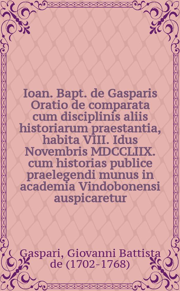 Ioan. Bapt. de Gasparis Oratio de comparata cum disciplinis aliis historiarum praestantia, habita VIII. Idus Novembris MDCCLIIX. cum historias publice praelegendi munus in academia Vindobonensi auspicaretur
