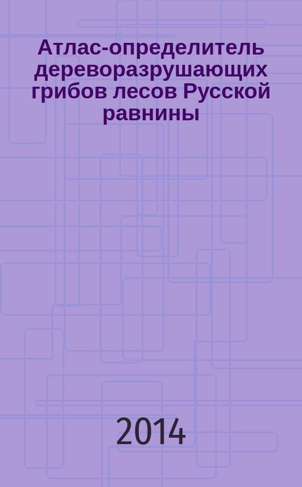 Атлас-определитель дереворазрушающих грибов лесов Русской равнины