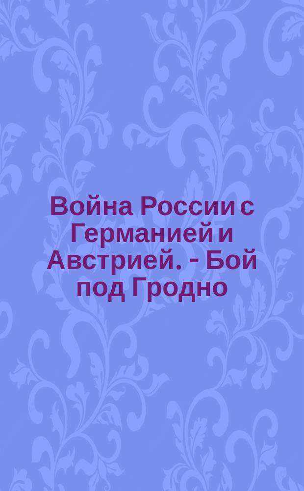 Война России с Германией и Австрией. - Бой под Гродно : От Штаба Верховного главнокомандующего. (Оффициально т. е. официально). 17-го февраля. На фронте между Неманом и Вислой наши войска 16 февраля продолжали наступление ... : лубок