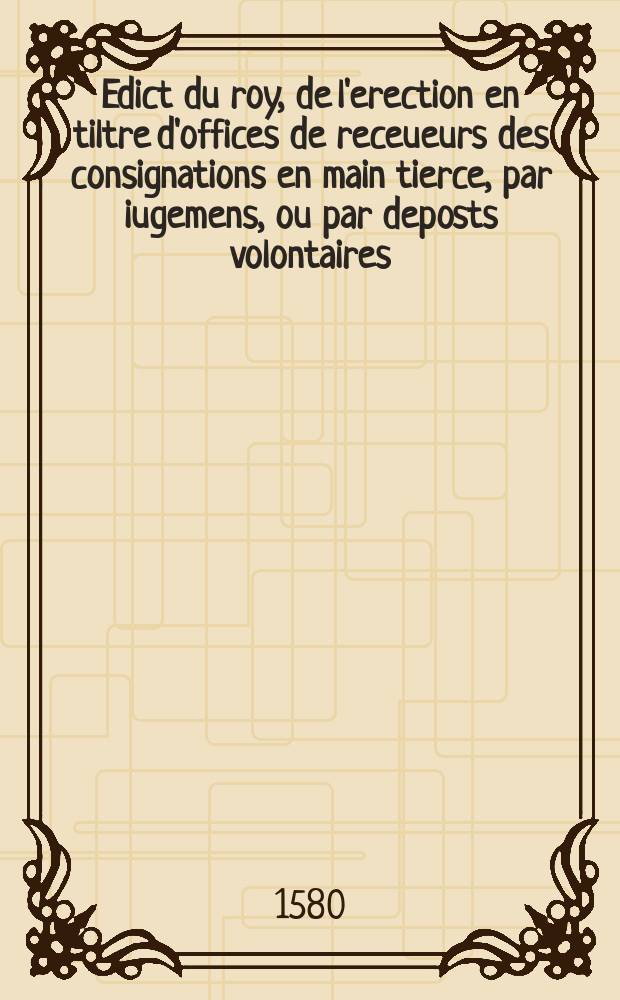 Edict du roy, de l'erection en tiltre d'offices de receueurs des consignations en main tierce, par iugemens, ou par deposts volontaires: et des droicts, prerogatives, & salaire d'iceux.