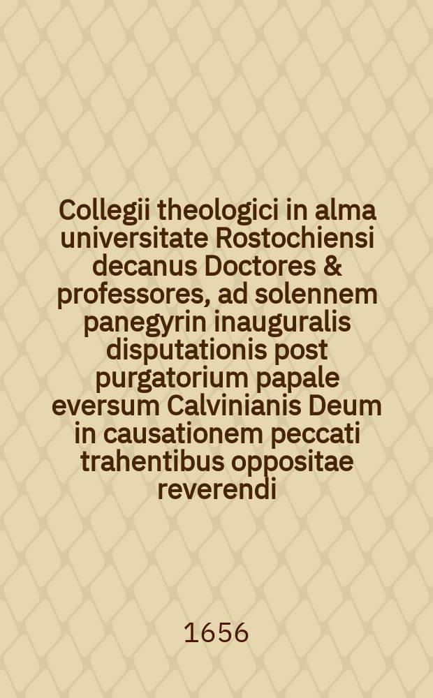 Collegii theologici in alma universitate Rostochiensi decanus Doctores & professores, ad solennem panegyrin inauguralis disputationis post purgatorium papale eversum Calvinianis Deum in causationem peccati trahentibus oppositae reverendi ... Dn. M. Johannis Zoegae ... XV. Aug. in acroater. majore ... invitatis & excitatis S. P. P.
