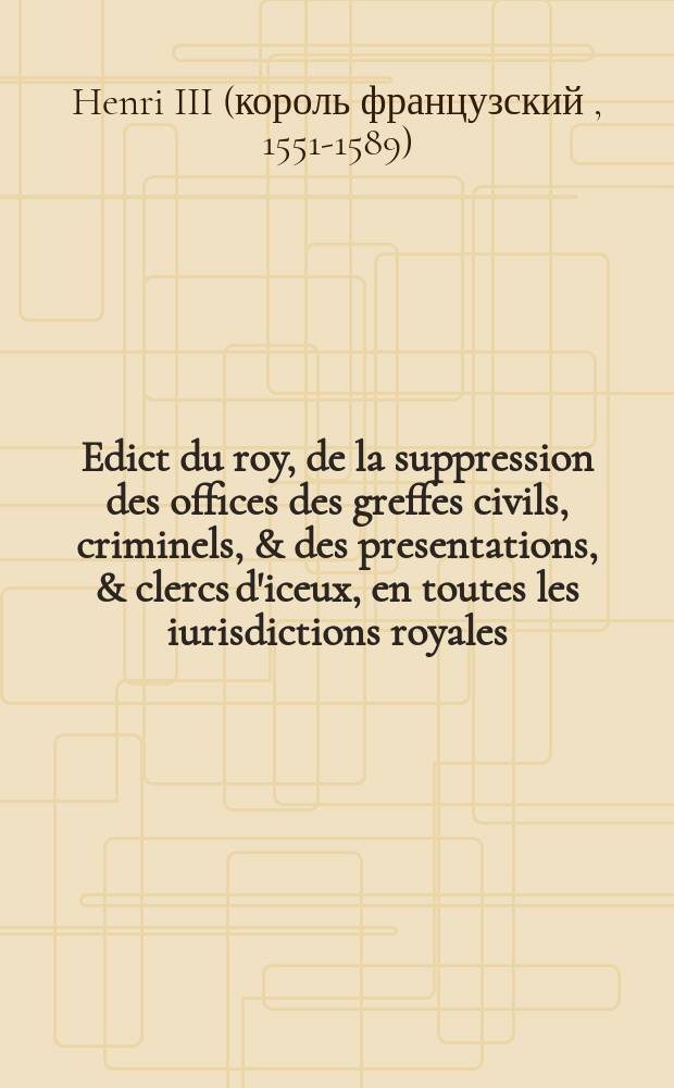 Edict du roy, de la suppression des offices des greffes civils, criminels, & des presentations, & clercs d'iceux, en toutes les iurisdictions royales: pareilleme[n]t des tabellionnages, garde-seaulx, garde-notes, pour estre reünis & incorporez au domaine dudict seigneur: et de l'alienation desdicts offices à rachapt perpetuel, r'employ des deniers qui en proviendront: & du remboursement de ceulx qui cy devant en ont esté pourveuz, & asseurance de ceux qui le seront pour l'advenir.