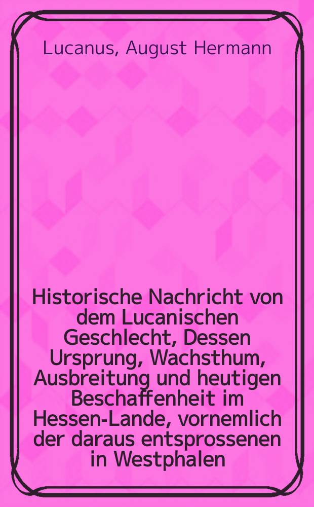 Historische Nachricht von dem Lucanischen Geschlecht, Dessen Ursprung, Wachsthum, Ausbreitung und heutigen Beschaffenheit im Hessen-Lande, vornemlich der daraus entsprossenen in Westphalen, Nieder-Sachsen und Schlesien blühenden Herβfeld-oder Laurentzischen Linie aus Monumenten, Gerichts-und Kirchen-Büchern, Leich-und Trauer Reden, Familien Urkunden und bewährten Schrifftstellern in die möglichste Kurtze zusammen gebracht, und nebst zweyen Stamm-Tafeln mit XXVIII. Beylagen bestärcket