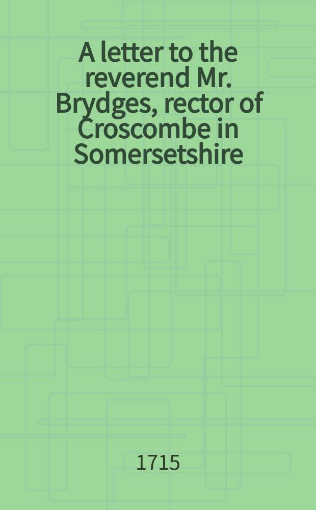A letter to the reverend Mr. Brydges, rector of Croscombe in Somersetshire : occasion'd by a sermon preach'd at that place, by Mr. H---- arch-deacon of W---s. Being a vindication of the dissenters