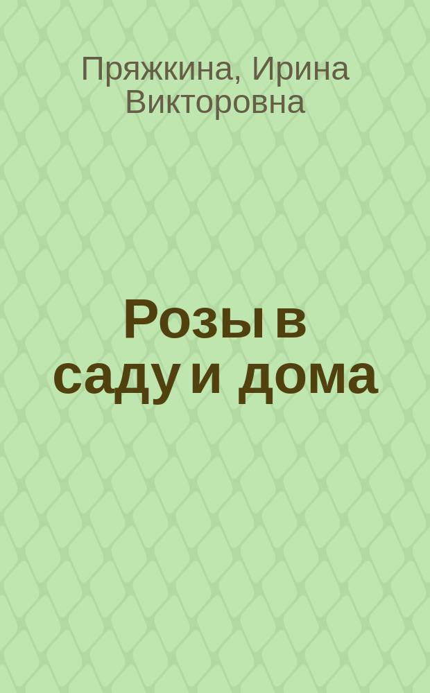 Розы в саду и дома : сорта и виды, посадка, обрезка, борьба с вредителями и болезнями, поливы и подкормки