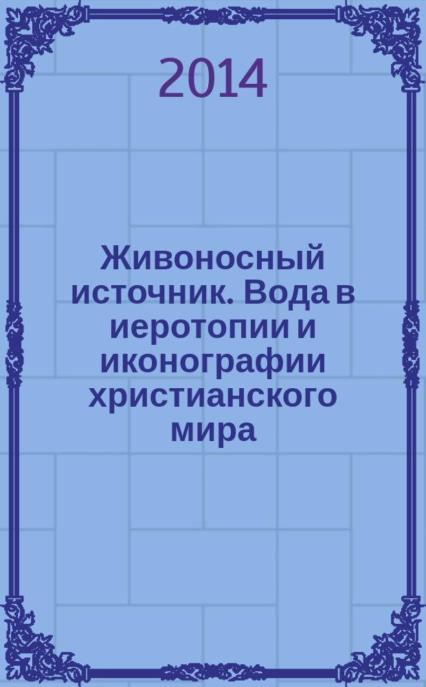 Живоносный источник. Вода в иеротопии и иконографии христианского мира = The Life-giving sourse. Water in the hierotopy and iconography of the Christian world : сборник материалов международного симпозиума