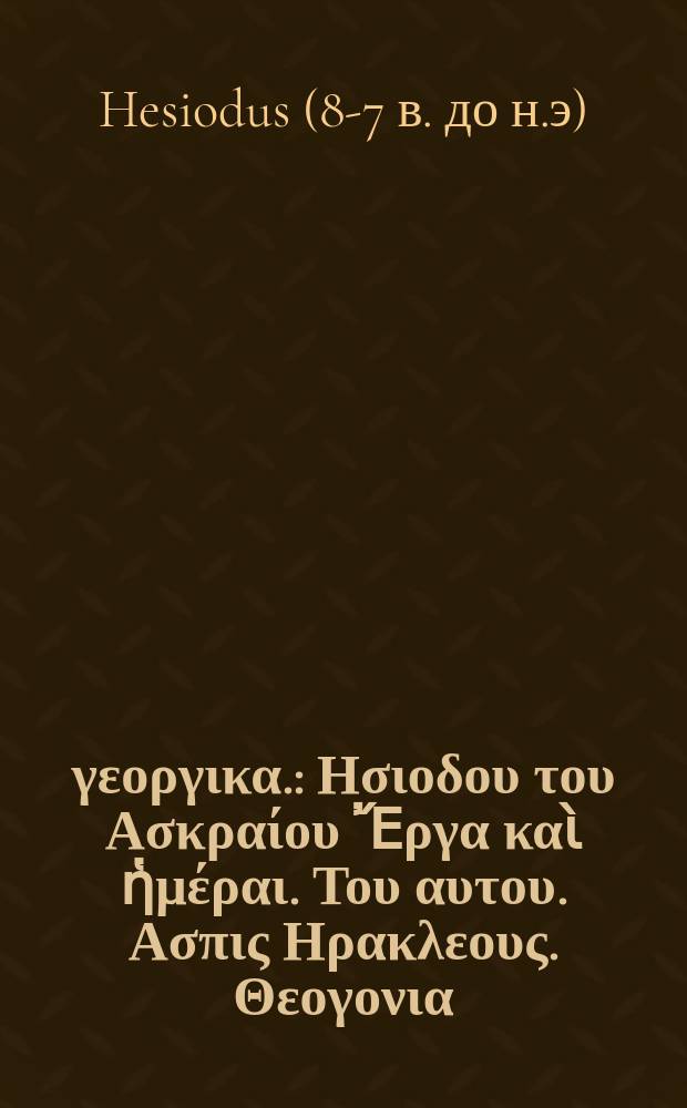 &Tau;&alpha; &gamma;&epsilon;&omicron;&rho;&gamma;&iota;&kappa;&alpha;. : &Eta;&sigma;&iota;&omicron;&delta;&omicron;&upsilon; &tau;&omicron;&upsilon; &Alpha;&sigma;&kappa;&rho;&alpha;ί&omicron;&upsilon; Ἔ&rho;&gamma;&alpha; &kappa;&alpha;ὶ ἡ&mu;έ&rho;&alpha;&iota;. &Tau;&omicron;&upsilon; &alpha;&upsilon;&tau;&omicron;&upsilon;. &Alpha;&sigma;&pi;&iota;&sigmaf; &Eta;&rho;&alpha;&kappa;&lambda;&epsilon;&omicron;&upsilon;&sigmaf;. &Theta;&epsilon;&omicron;&gamma;&omicron;&nu;&iota;&alpha;. Hesiodi Ascraei poetae ut vetustissimi, ita purissimi, opera quae supersunt omnia: Latina versione & brevibus annotationibus iisque selectiss. exposita // &Tau;ὰ &sigma;&omega;&zeta;ό&mu;&eta;&nu;&alpha; &tau;ῶ&nu; &pi;&alpha;&lambda;&alpha;&iota;&omicron;&tau;ά&tau;&omega;&nu; &pi;&omicron;&iota;&eta;&tau;ῶ&nu; &gamma;&epsilon;&omega;&rho;&gamma;&iota;&kappa;&alpha;, &beta;&omicron;&upsilon;&kappa;&omicron;&lambda;&iota;&kappa;&alpha;, &kappa;&alpha;ὶ &gamma;&nu;&omega;&mu;&iota;&kappa;&alpha; ...