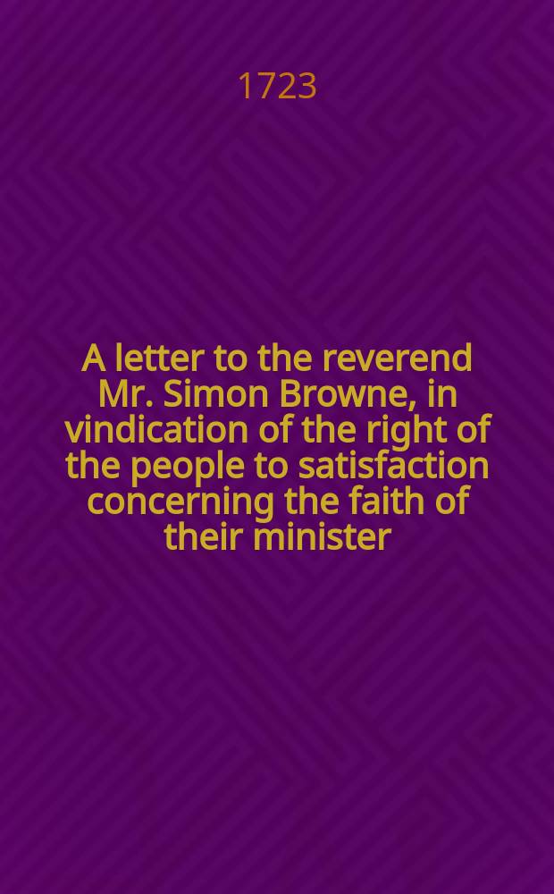 A letter to the reverend Mr. Simon Browne, in vindication of the right of the people to satisfaction concerning the faith of their minister : in answer to his remarks published in a letter to the reverend Mr. Thomas Reynolds, on the conduct of the society late under the pastoral care of the reverend Mr. Samuel Pomfret