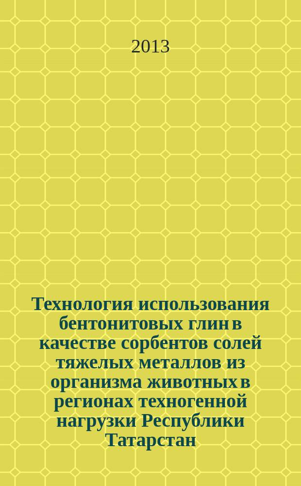 Технология использования бентонитовых глин в качестве сорбентов солей тяжелых металлов из организма животных в регионах техногенной нагрузки Республики Татарстан : монография