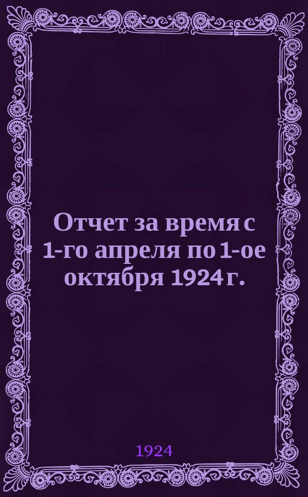 Отчет за время с 1-го апреля по 1-ое октября 1924 г.