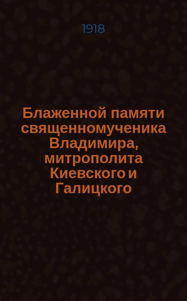 Блаженной памяти священномученика Владимира, митрополита Киевского и Галицкого : (ум. 25 янв. 1918 г.)
