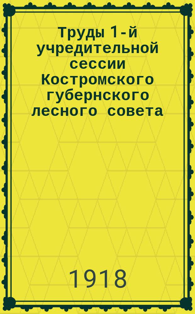 Труды 1-й учредительной сессии Костромского губернского лесного совета : 12-17 мая 1918 г