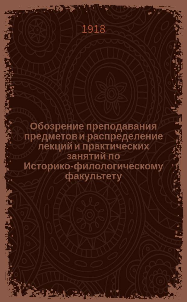 Обозрение преподавания предметов и распределение лекций и практических занятий по Историко-филологическому факультету... ...на 1918-1919 у. г.