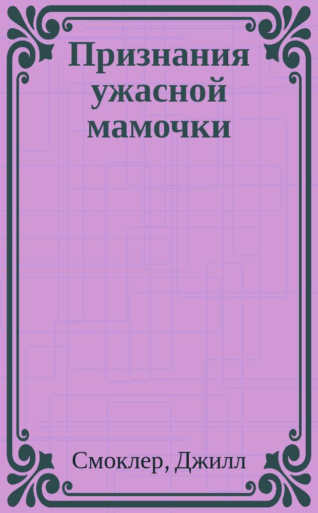 Признания ужасной мамочки : как воспитать прекрасных детей, пока они не свели вас с ума