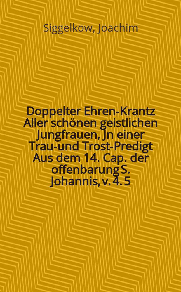 Doppelter Ehren-Krantz Aller sch&ouml;nen geistlichen Jungfrauen, Jn einer Traur- und Trost-Predigt Aus dem 14. Cap. der offenbarung S. Johannis, v. 4. 5. Bey der ... zweyfachen Leichen-beg&auml;ngnis Der ... Jungfrauen Geschwistern, J. Ilsche Armgart und J. Anna Dorothea von Ple&szlig;en, Des ... Herrn Helmuth von Ple&szlig;en, Dero R&ouml;m-Keyserl. Majest. ... Obristen zu Ro&szlig; &uuml;ber ein altes Regiment-Curassirer, Herrn auff Camb&szlig; und Buchholtz, Hertz-geliebten Eheleiblichen T&ouml;chter, Als derer ... C&ouml;rper, Nachdem selbige im Monat Maio Anno 1676. beyde ...in einer au&beta; den Masern entsprossener kranckheit ... im Herrn eingeschlaffen, Den 12. Julii lauffenden Jahrs von dem hause Camb&szlig; nach Zittow zu deren Adl. Erb-Ruhekam[m]er ... begleitet und beygesetzet wurden,