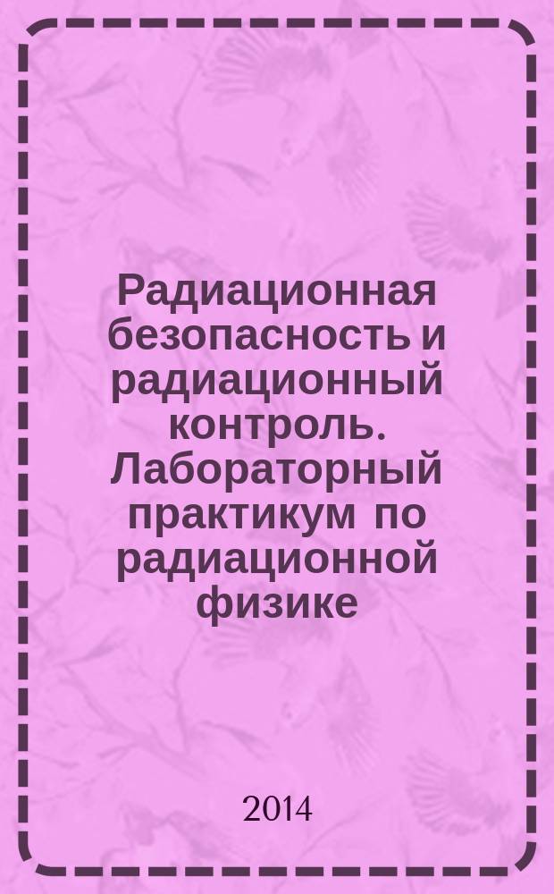 Радиационная безопасность и радиационный контроль. Лабораторный практикум по радиационной физике : учебное пособие для студентов высших учебных заведений, обучающихся по направлению подготовки бакалавров "Техническая физика"