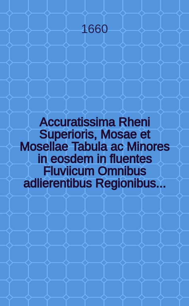 Accuratissima Rheni Superioris, Mosae et Mosellae Tabula ac Minores in eosdem in fluentes Fluviicum Omnibus adlierentibus Regionibus..