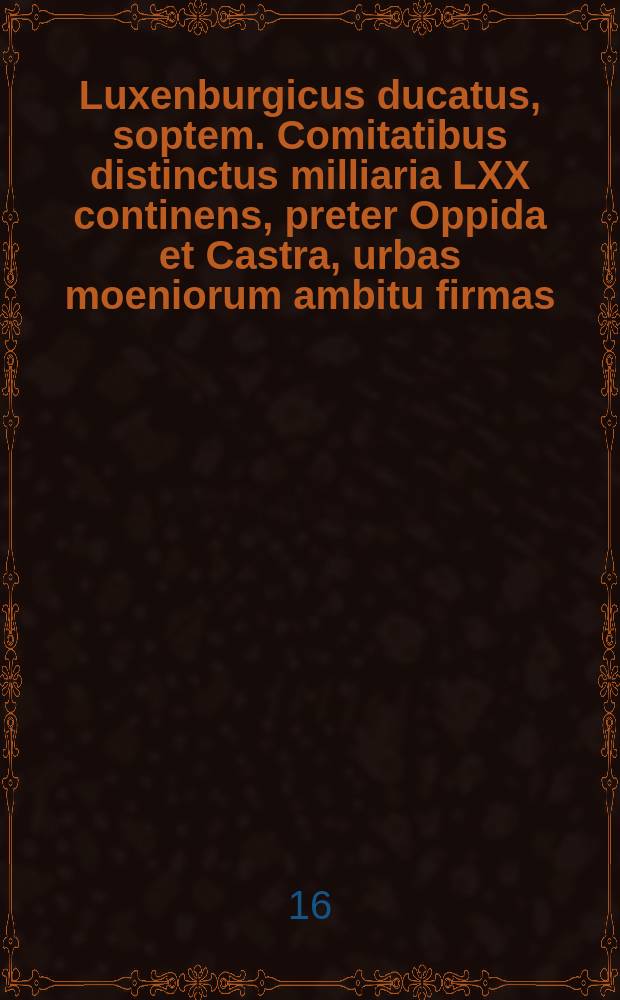 Luxenburgicus ducatus, soptem. Comitatibus distinctus milliaria LXX continens, preter Oppida et Castra, urbas moeniorum ambitu firmas: pages MCLXIX [1169], et frequentem nobilitatem exhibit, eiusdemque adpellations Metropoli inclarecit.