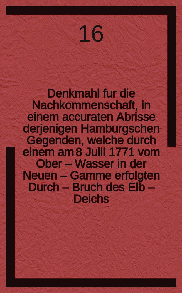 Denkmahl fur die Nachkommenschaft, in einem accuraten Abrisse derjenigen Hamburgschen Gegenden, welche durch einem am 8 Julii 1771 vom Ober &ndash; Wasser in der Neuen &ndash; Gamme erfolgten Durch &ndash; Bruch des Elb &ndash; Deichs, welcher 600 Fussweit war, bis an das Deicht