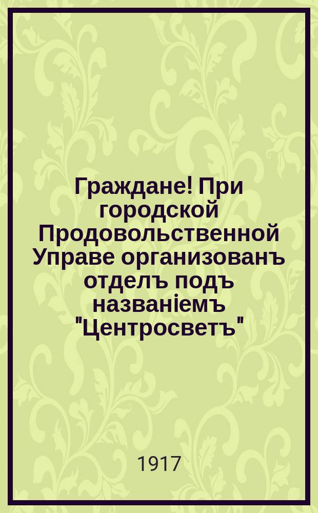 Граждане! При городской Продовольственной Управе организованъ отделъ подъ названiемъ "Центросветъ" : К жителямъ окраинъ