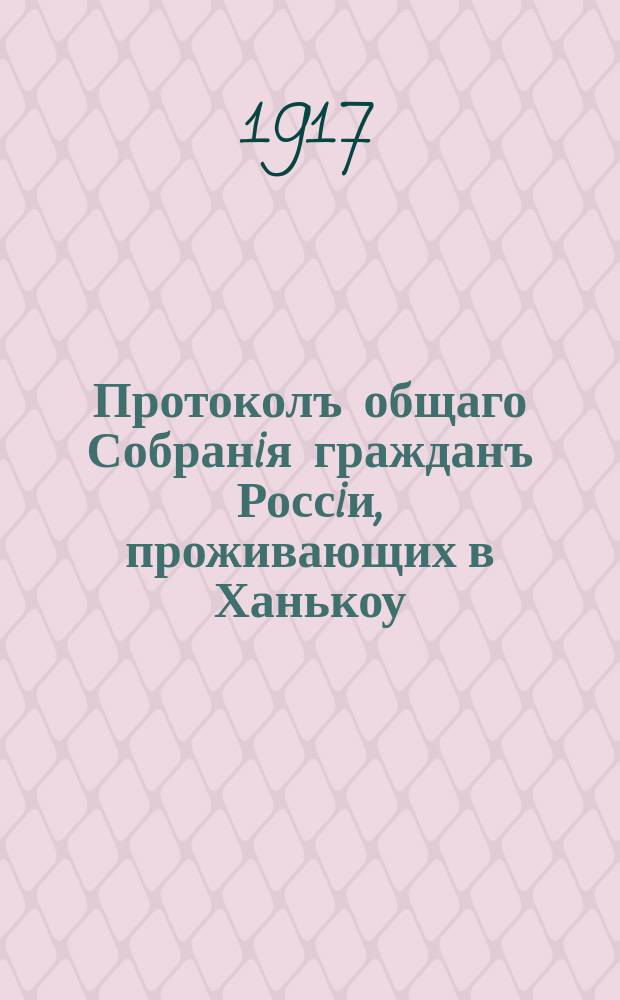 Протоколъ общаго Собранiя гражданъ Россiи, проживающих в Ханькоу : 10/23 марта 1917 г