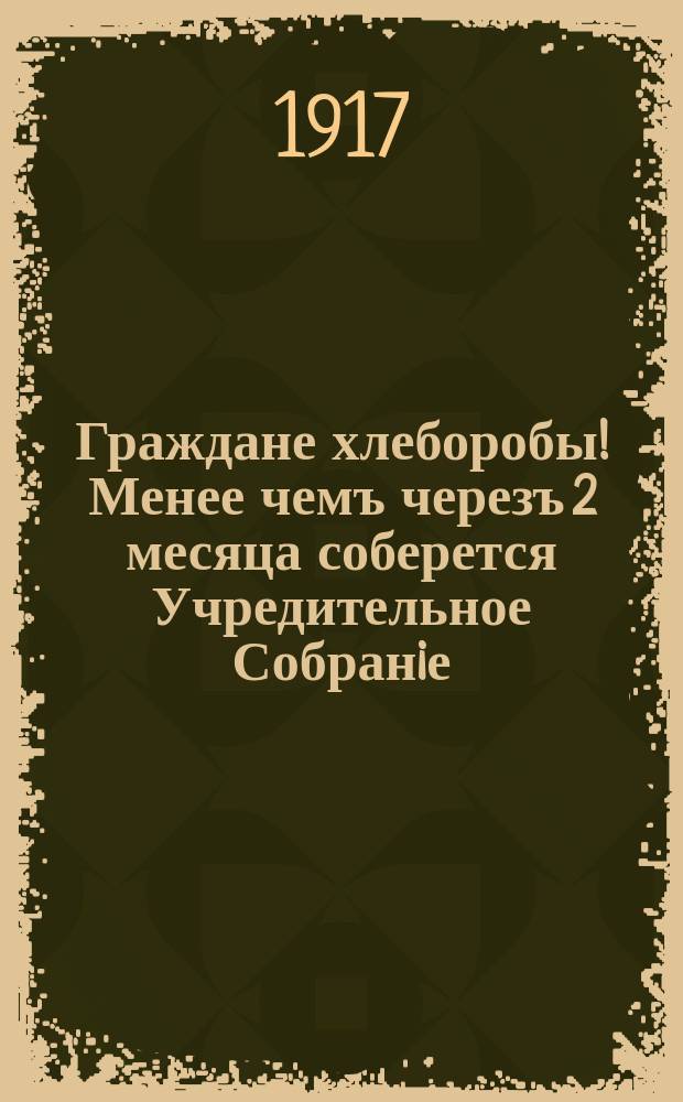Граждане хлеборобы! Менее чемъ черезъ 2 месяца соберется Учредительное Собранiе : Вопрос о Земле