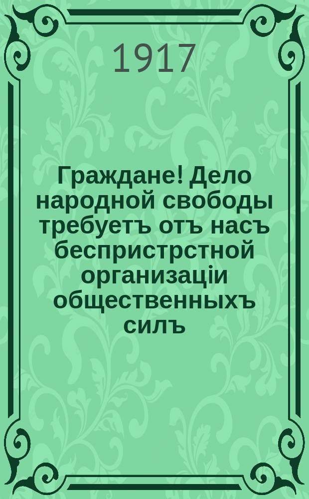Граждане! Дело народной свободы требуетъ отъ насъ беспристрстной организацiи общественныхъ силъ
