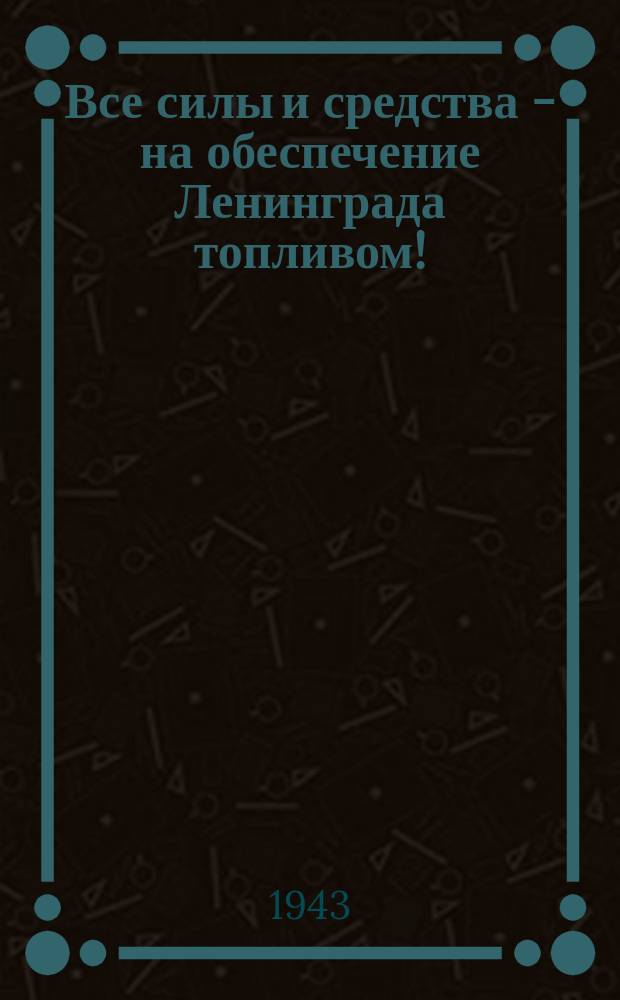 Все силы и средства - на обеспечение Ленинграда топливом! : Топливо - это жизнь города. Обеспечить город топливом - это значит решить ряд первостепенных задач, стоящих перед городом-фронтом ... : плакат