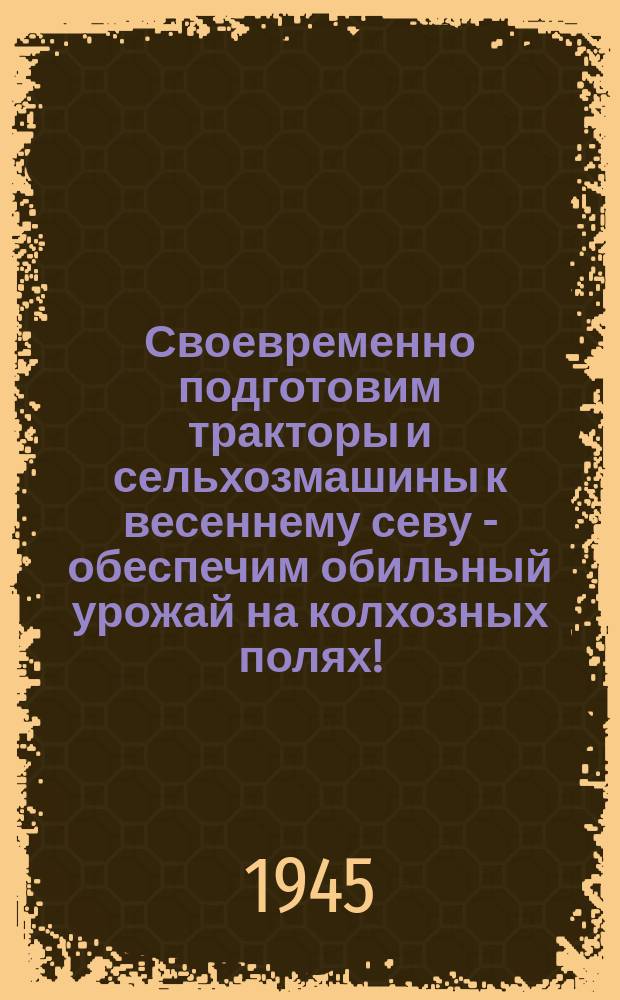 Своевременно подготовим тракторы и сельхозмашины к весеннему севу - обеспечим обильный урожай на колхозных полях! : 1945 год является решающим в восстановлении сельского хозяйства области ... : плакат
