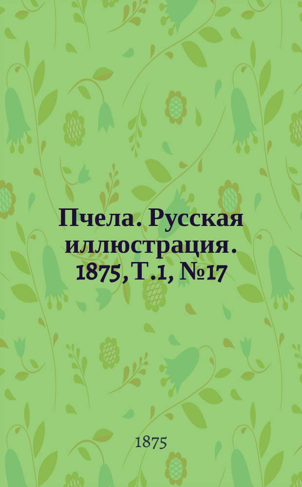Пчела. Русская иллюстрация. 1875, Т.1, №17 : 1875, Т.1, №17