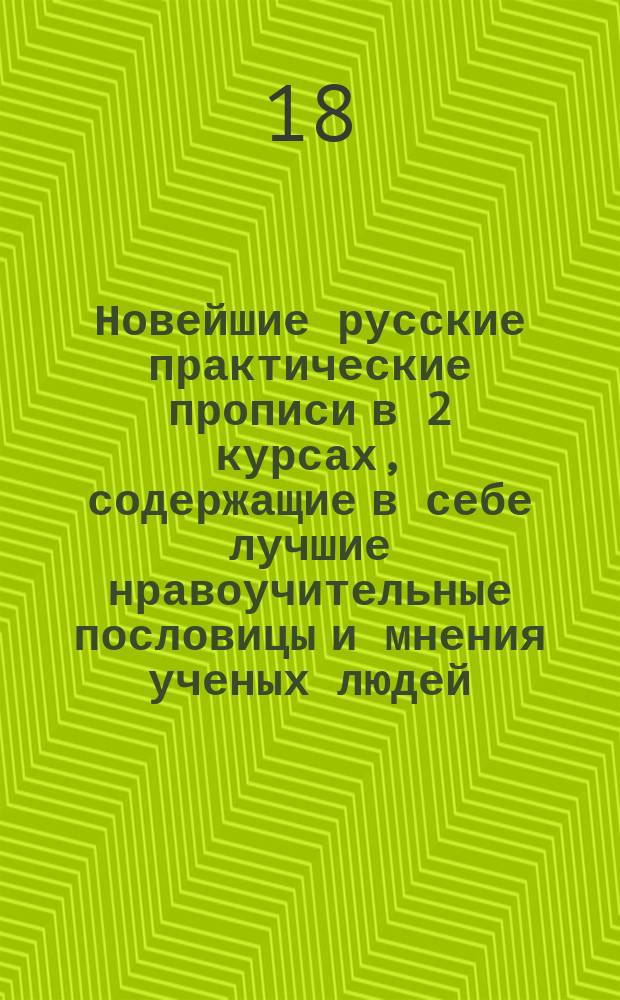Новейшие русские практические прописи в 2 курсах, содержащие в себе лучшие нравоучительные пословицы и мнения ученых людей, примененные к употреблению в учебных заведениях и при домашнем воспитании