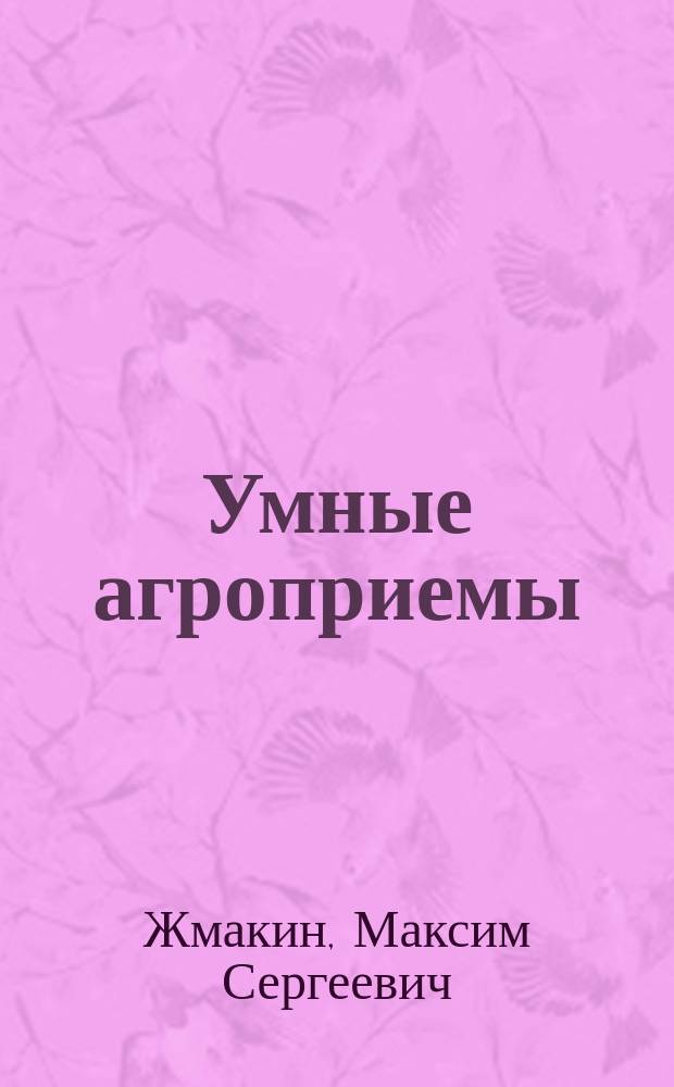 Умные агроприемы : чудо-урожай на 6 сотках : правила выбора культур и сортов, здоровая рассада и дружные всходы, грамотная подкормка и полив, эффективная защита от вредителей и болезней, способы повышения урожайности