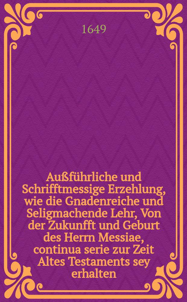 Au&szlig;f&uuml;hrliche und Schrifftmessige Erzehlung, wie die Gnadenreiche und Seligmachende Lehr, Von der Zukunfft und Geburt des Herrn Messiae, continua serie zur Zeit Altes Testaments sey erhalten, und von Geschlechtern zu Geschlechten propagirt und fortgepflantzet worden ... Aus D. Gerhardo und andern Orthodoxis Theologis zusammen gelesen, und in eine Predigt gefast, so in der ... Stadt G&uuml;strow gehalten, jetzo auffs newe &uuml;bersehen, verbessert, und auff etzlicher guten Freunde anhalten in Druck gegeben