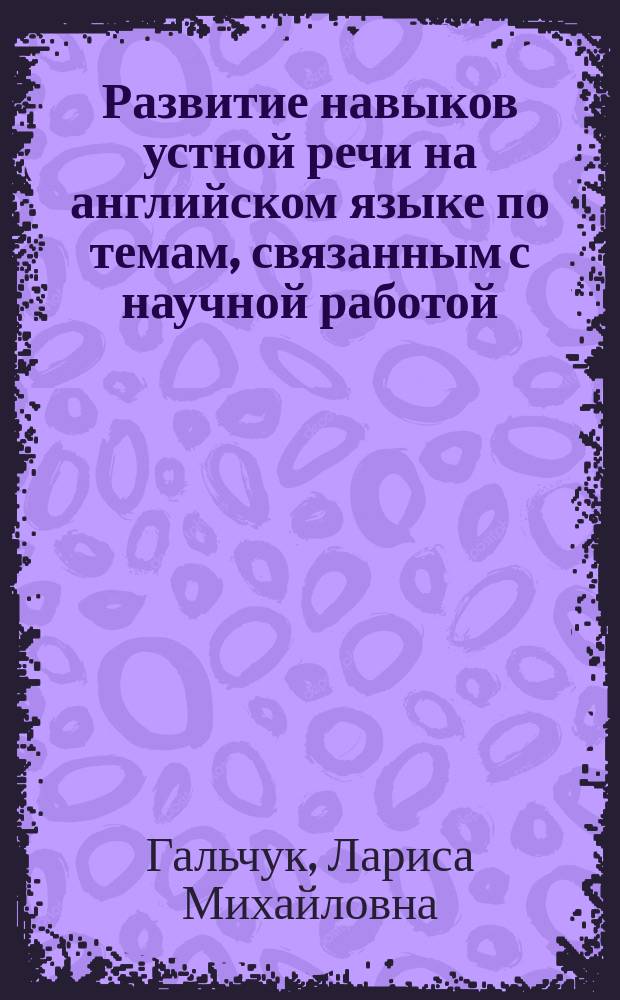 Развитие навыков устной речи на английском языке по темам, связанным с научной работой, учебой и профессиональной деятельностью аспирантов и соискателей : Speaking activities on academic English for master's degree and postgraduate studies : практикум для подготовки к сдаче кандидатского экзамена : учебное пособие по английскому языку для аспирантов, магистрантов и научных работников