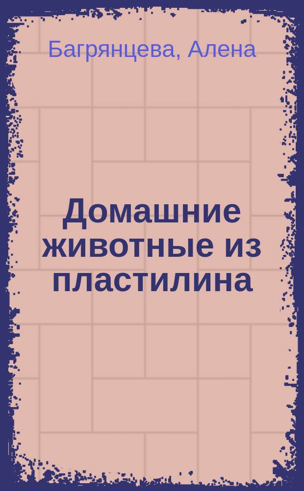 Домашние животные из пластилина : приемы лепки, смешивание цветов, забавные персонажи : пошаговые иллюстрации к каждой фигурке! : для детей от 5 лет