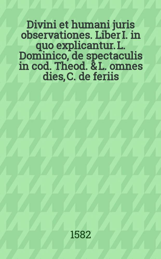 [Divini et humani juris observationes. Liber I. in quo explicantur. L. Dominico, de spectaculis in cod. Theod. & L. omnes dies, C. de feriis: indeque sumpta occasione, de priscis dierum appellationibus. Eiusdem de praecipuis christianorum festivitatibus, necnon de vertutis baptismiritibus, et spectaculorum abrogata licentia, judicialibusque praeterea, feriis multa scitu ac cognitione digna tractantur]