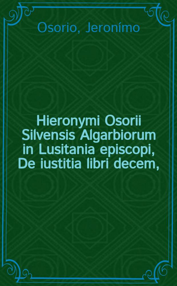 Hieronymi Osorii Silvensis Algarbiorum in Lusitania episcopi, De iustitia libri decem, : ad Reginaldum cardinalem Polum, archiepiscopum Cantuariensem. : Ex auctoris codice, misso Coloniam ab hinc plus minus novem annis, ex quo primum edendos ipse iusserat, transcripti, & emendati. : Hisce libris, quaestio omnis de caelesti iustitia: hoc est; quae de fide, & actionibus; meritis, & gratia; libe raque hominis voluntate, & praesensione, praescriptio. neque; disceptata hactenus fuere: tractatur: &, falsis evulsis opinionibus; quo omnes & pie eredant, & bene vivant; explicatur