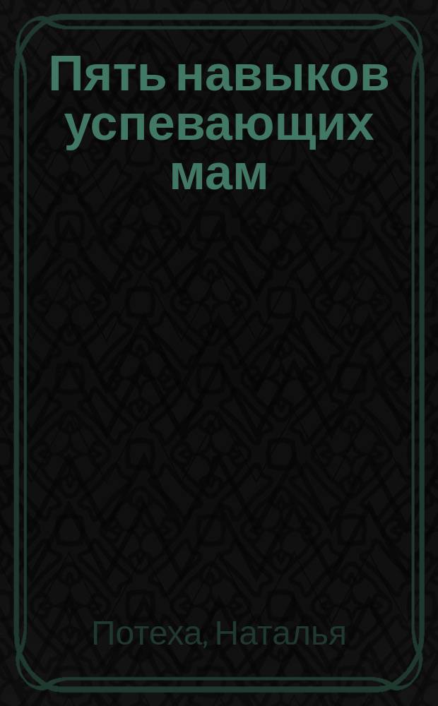 Пять навыков успевающих мам : как жить полной жизнью вместе с детьми