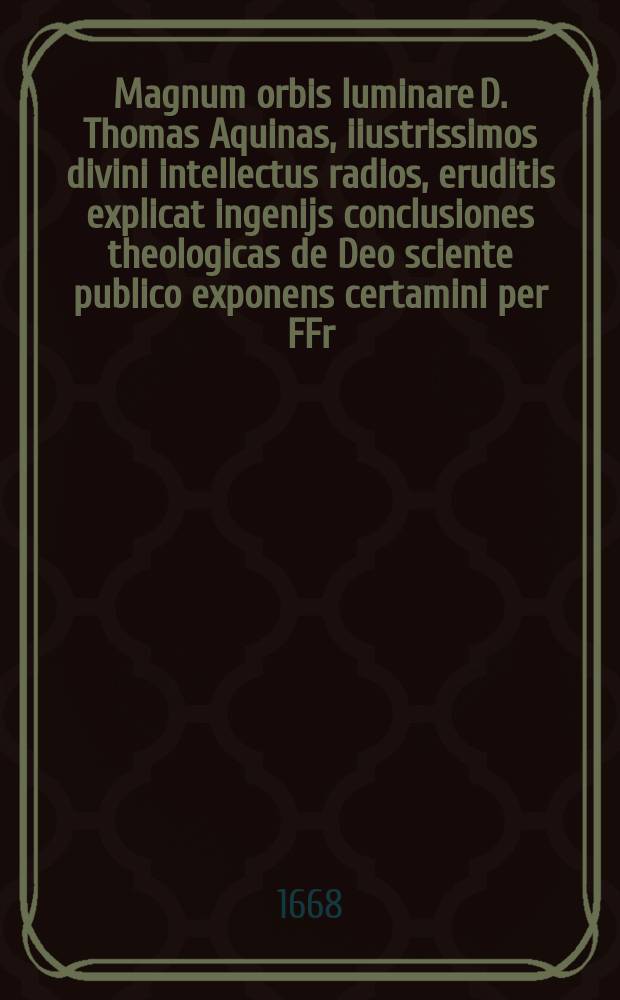 Magnum orbis luminare D. Thomas Aquinas, iiustrissimos divini intellectus radios, eruditis explicat ingenijs conclusiones theologicas de Deo sciente publico exponens certamini per FFr. Carmelitas Discalceatos, sacrae theologicae studios conuentu Crac. SS. Michaëlis & Ioseph, anno domini, 1668. mense Octobr. ...